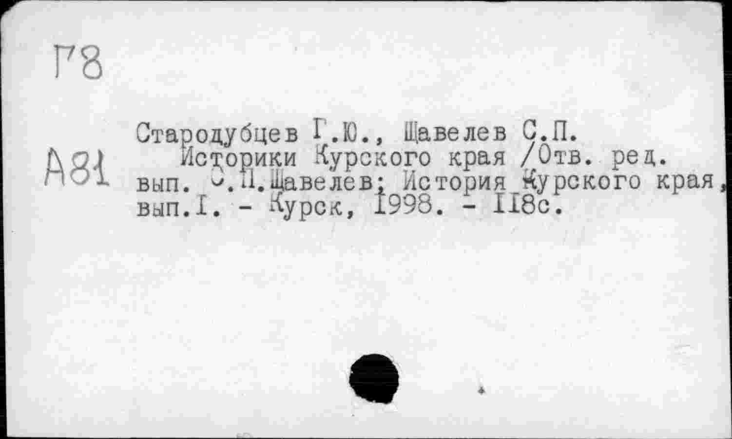 ﻿Г8
А81
Стародубцев Г.Ю., Щавелев С.П.
Историки Курского края /Отв. ред. вып. О,ц.Щавелев: История Курского края вып.1. - Курск, І998. - 118с.